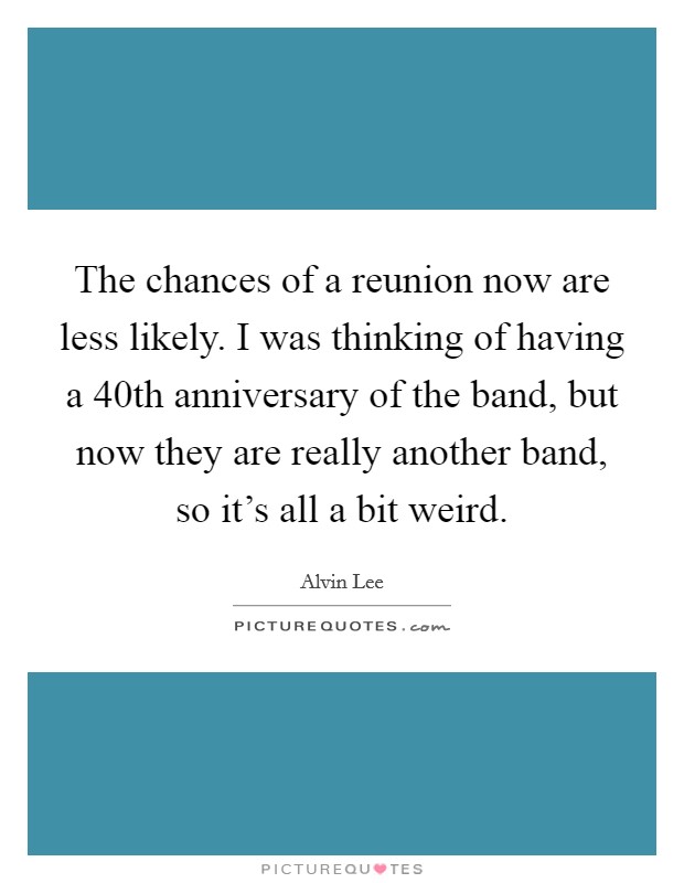 The chances of a reunion now are less likely. I was thinking of having a 40th anniversary of the band, but now they are really another band, so it's all a bit weird. Picture Quote #1