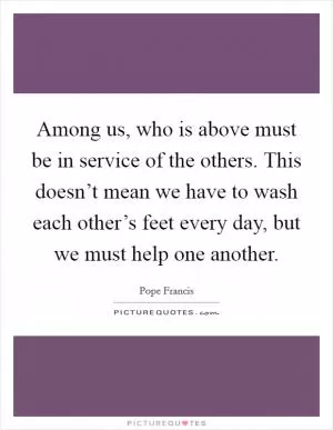 Among us, who is above must be in service of the others. This doesn’t mean we have to wash each other’s feet every day, but we must help one another Picture Quote #1