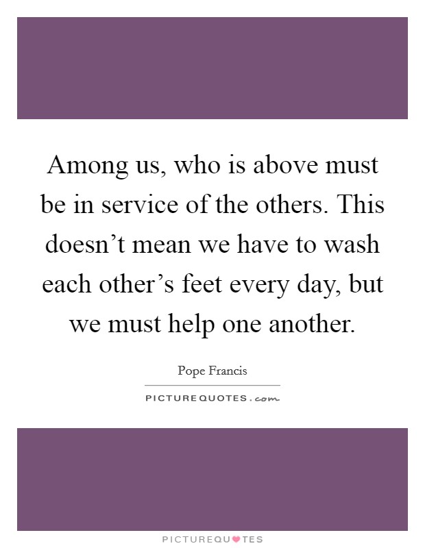 Among us, who is above must be in service of the others. This doesn't mean we have to wash each other's feet every day, but we must help one another. Picture Quote #1