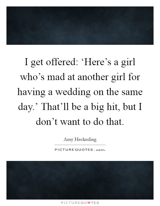 I get offered: ‘Here’s a girl who’s mad at another girl for having a wedding on the same day.’ That’ll be a big hit, but I don’t want to do that Picture Quote #1