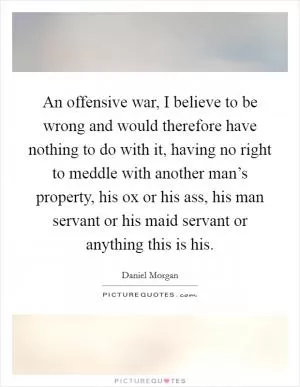An offensive war, I believe to be wrong and would therefore have nothing to do with it, having no right to meddle with another man’s property, his ox or his ass, his man servant or his maid servant or anything this is his Picture Quote #1