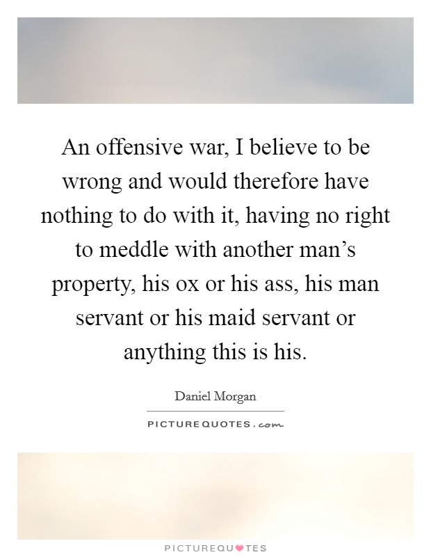 An offensive war, I believe to be wrong and would therefore have nothing to do with it, having no right to meddle with another man's property, his ox or his ass, his man servant or his maid servant or anything this is his. Picture Quote #1