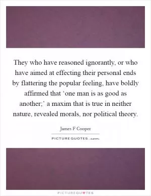 They who have reasoned ignorantly, or who have aimed at effecting their personal ends by flattering the popular feeling, have boldly affirmed that ‘one man is as good as another;’ a maxim that is true in neither nature, revealed morals, nor political theory Picture Quote #1
