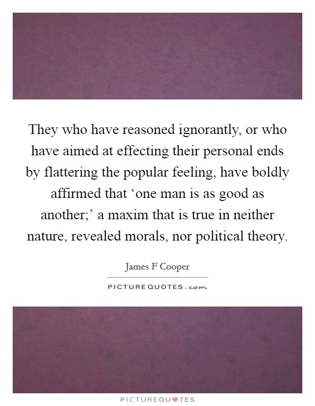 They who have reasoned ignorantly, or who have aimed at effecting their personal ends by flattering the popular feeling, have boldly affirmed that ‘one man is as good as another;' a maxim that is true in neither nature, revealed morals, nor political theory. Picture Quote #1
