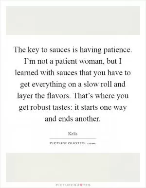The key to sauces is having patience. I’m not a patient woman, but I learned with sauces that you have to get everything on a slow roll and layer the flavors. That’s where you get robust tastes: it starts one way and ends another Picture Quote #1