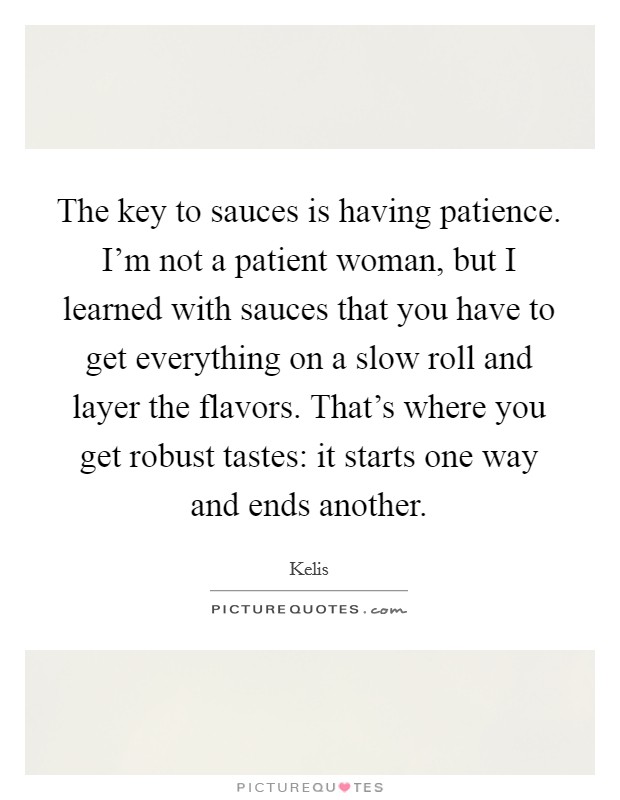 The key to sauces is having patience. I'm not a patient woman, but I learned with sauces that you have to get everything on a slow roll and layer the flavors. That's where you get robust tastes: it starts one way and ends another. Picture Quote #1