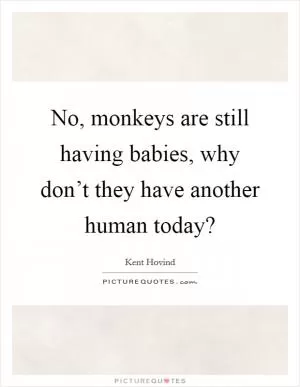 No, monkeys are still having babies, why don’t they have another human today? Picture Quote #1