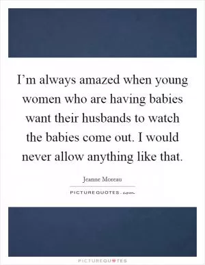 I’m always amazed when young women who are having babies want their husbands to watch the babies come out. I would never allow anything like that Picture Quote #1