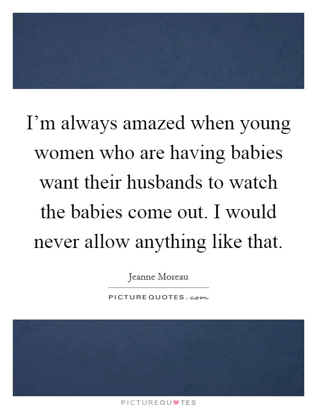 I'm always amazed when young women who are having babies want their husbands to watch the babies come out. I would never allow anything like that. Picture Quote #1