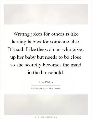 Writing jokes for others is like having babies for someone else. It’s sad. Like the woman who gives up her baby but needs to be close so she secretly becomes the maid in the household Picture Quote #1