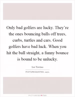 Only bad golfers are lucky. They’re the ones bouncing balls off trees, curbs, turtles and cars. Good golfers have bad luck. When you hit the ball straight, a funny bounce is bound to be unlucky Picture Quote #1