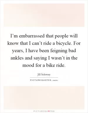 I’m embarrassed that people will know that I can’t ride a bicycle. For years, I have been feigning bad ankles and saying I wasn’t in the mood for a bike ride Picture Quote #1