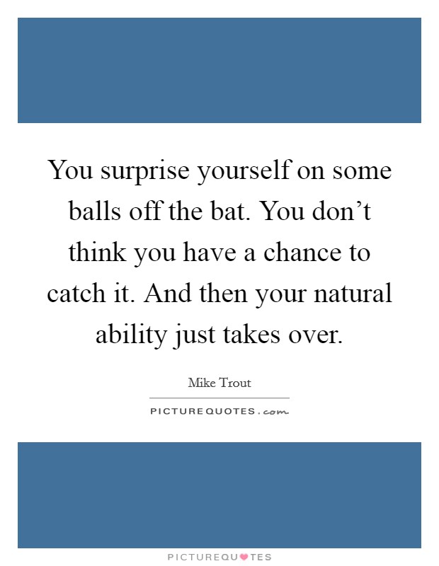 You surprise yourself on some balls off the bat. You don't think you have a chance to catch it. And then your natural ability just takes over. Picture Quote #1