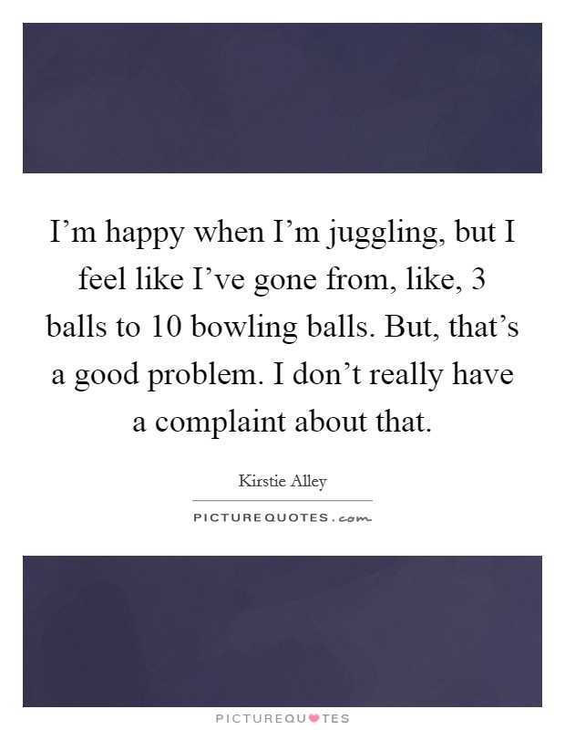 I'm happy when I'm juggling, but I feel like I've gone from, like, 3 balls to 10 bowling balls. But, that's a good problem. I don't really have a complaint about that. Picture Quote #1