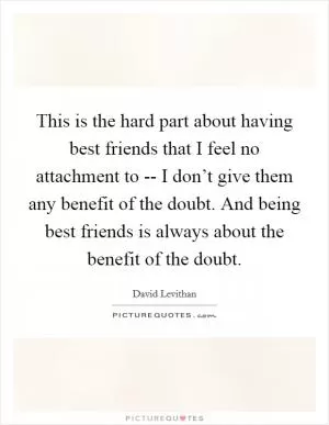 This is the hard part about having best friends that I feel no attachment to -- I don’t give them any benefit of the doubt. And being best friends is always about the benefit of the doubt Picture Quote #1