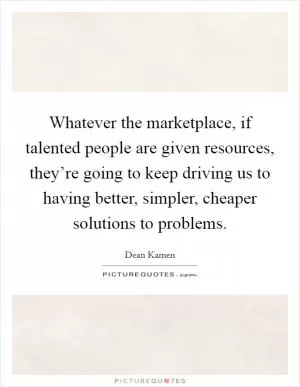 Whatever the marketplace, if talented people are given resources, they’re going to keep driving us to having better, simpler, cheaper solutions to problems Picture Quote #1
