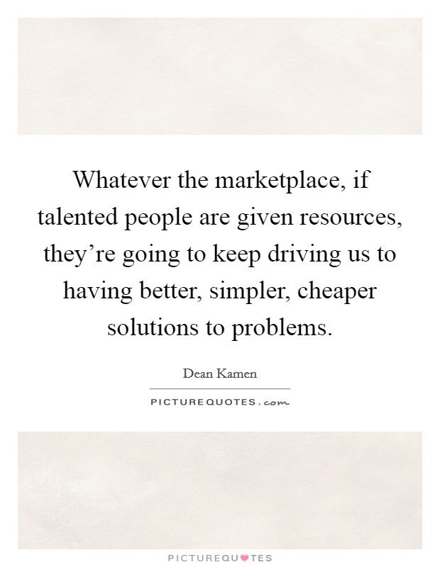 Whatever the marketplace, if talented people are given resources, they're going to keep driving us to having better, simpler, cheaper solutions to problems. Picture Quote #1