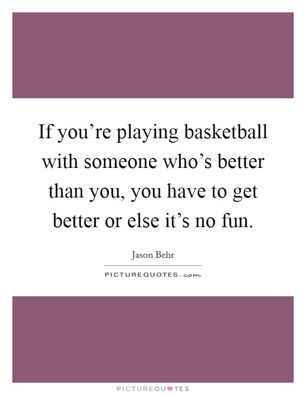 If you're playing basketball with someone who's better than you, you have to get better or else it's no fun. Picture Quote #1