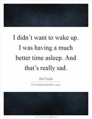I didn’t want to wake up. I was having a much better time asleep. And that’s really sad Picture Quote #1