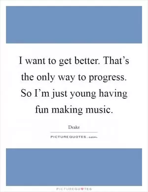 I want to get better. That’s the only way to progress. So I’m just young having fun making music Picture Quote #1