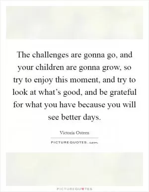 The challenges are gonna go, and your children are gonna grow, so try to enjoy this moment, and try to look at what’s good, and be grateful for what you have because you will see better days Picture Quote #1