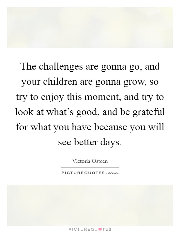 The challenges are gonna go, and your children are gonna grow, so try to enjoy this moment, and try to look at what's good, and be grateful for what you have because you will see better days. Picture Quote #1