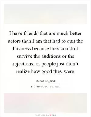 I have friends that are much better actors than I am that had to quit the business because they couldn’t survive the auditions or the rejections, or people just didn’t realize how good they were Picture Quote #1