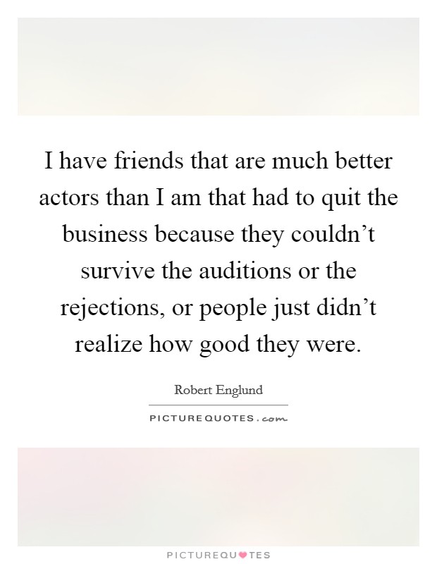 I have friends that are much better actors than I am that had to quit the business because they couldn't survive the auditions or the rejections, or people just didn't realize how good they were. Picture Quote #1