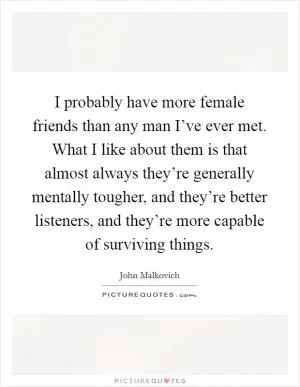 I probably have more female friends than any man I’ve ever met. What I like about them is that almost always they’re generally mentally tougher, and they’re better listeners, and they’re more capable of surviving things Picture Quote #1