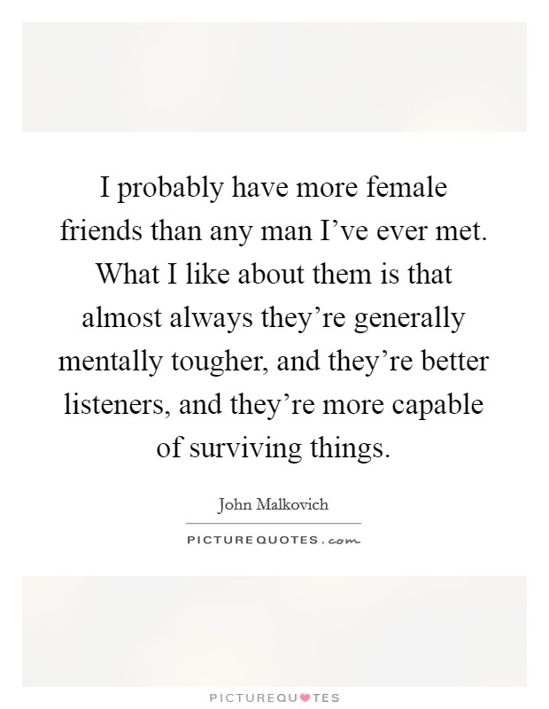 I probably have more female friends than any man I've ever met. What I like about them is that almost always they're generally mentally tougher, and they're better listeners, and they're more capable of surviving things. Picture Quote #1