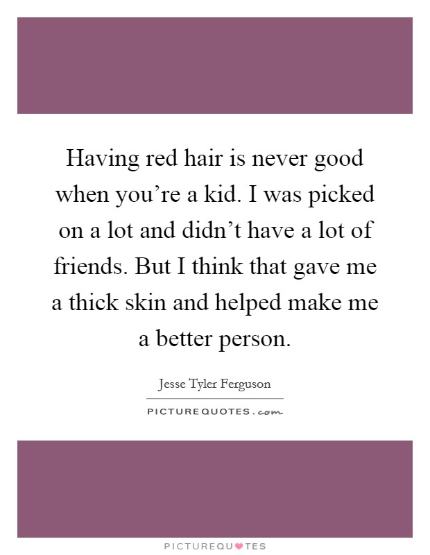 Having red hair is never good when you're a kid. I was picked on a lot and didn't have a lot of friends. But I think that gave me a thick skin and helped make me a better person. Picture Quote #1