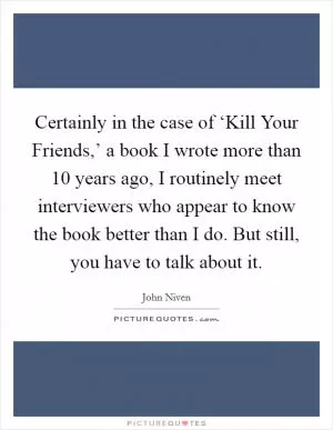 Certainly in the case of ‘Kill Your Friends,’ a book I wrote more than 10 years ago, I routinely meet interviewers who appear to know the book better than I do. But still, you have to talk about it Picture Quote #1