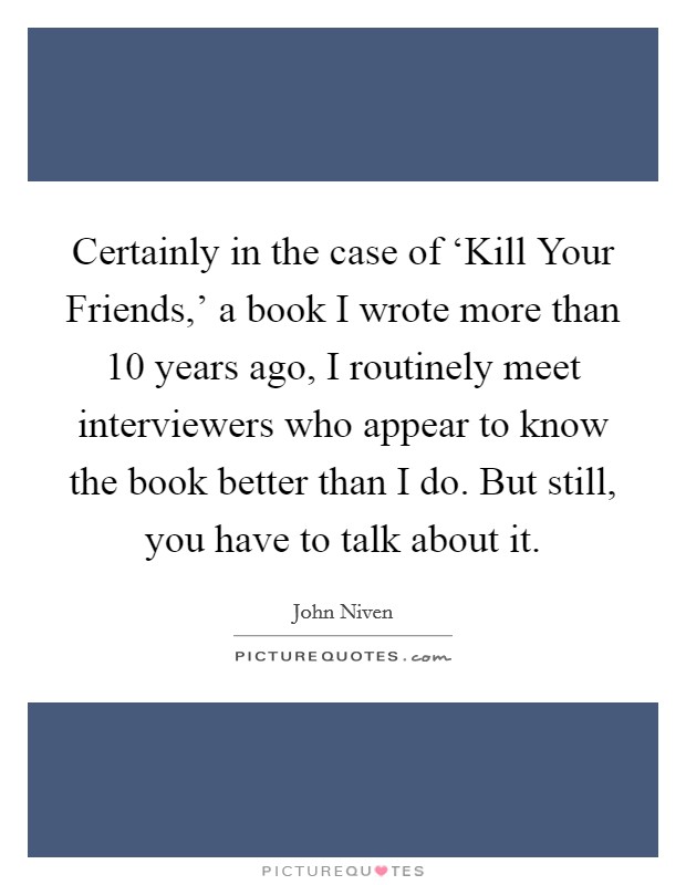 Certainly in the case of ‘Kill Your Friends,' a book I wrote more than 10 years ago, I routinely meet interviewers who appear to know the book better than I do. But still, you have to talk about it. Picture Quote #1