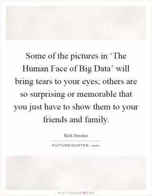 Some of the pictures in ‘The Human Face of Big Data’ will bring tears to your eyes; others are so surprising or memorable that you just have to show them to your friends and family Picture Quote #1