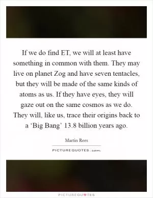 If we do find ET, we will at least have something in common with them. They may live on planet Zog and have seven tentacles, but they will be made of the same kinds of atoms as us. If they have eyes, they will gaze out on the same cosmos as we do. They will, like us, trace their origins back to a ‘Big Bang’ 13.8 billion years ago Picture Quote #1