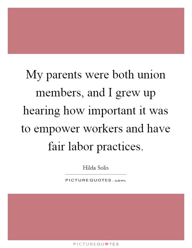 My parents were both union members, and I grew up hearing how important it was to empower workers and have fair labor practices. Picture Quote #1