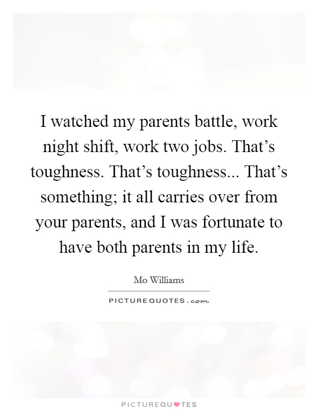 I watched my parents battle, work night shift, work two jobs. That's toughness. That's toughness... That's something; it all carries over from your parents, and I was fortunate to have both parents in my life. Picture Quote #1