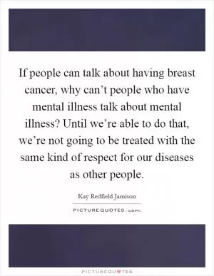 If people can talk about having breast cancer, why can’t people who have mental illness talk about mental illness? Until we’re able to do that, we’re not going to be treated with the same kind of respect for our diseases as other people Picture Quote #1