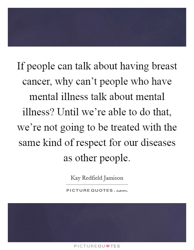 If people can talk about having breast cancer, why can't people who have mental illness talk about mental illness? Until we're able to do that, we're not going to be treated with the same kind of respect for our diseases as other people. Picture Quote #1