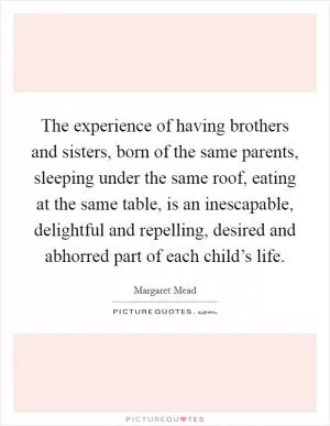 The experience of having brothers and sisters, born of the same parents, sleeping under the same roof, eating at the same table, is an inescapable, delightful and repelling, desired and abhorred part of each child’s life Picture Quote #1