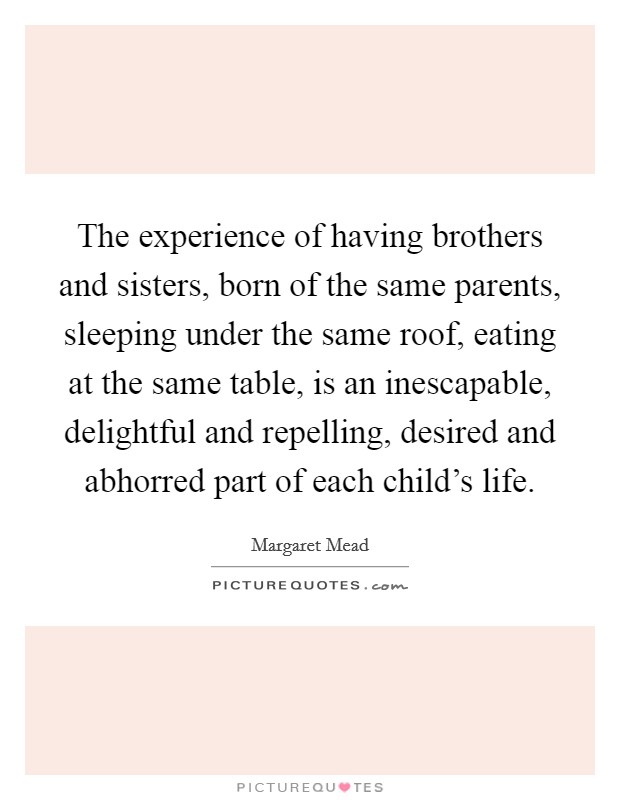 The experience of having brothers and sisters, born of the same parents, sleeping under the same roof, eating at the same table, is an inescapable, delightful and repelling, desired and abhorred part of each child's life. Picture Quote #1