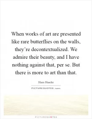 When works of art are presented like rare butterflies on the walls, they’re decontextualized. We admire their beauty, and I have nothing against that, per se. But there is more to art than that Picture Quote #1