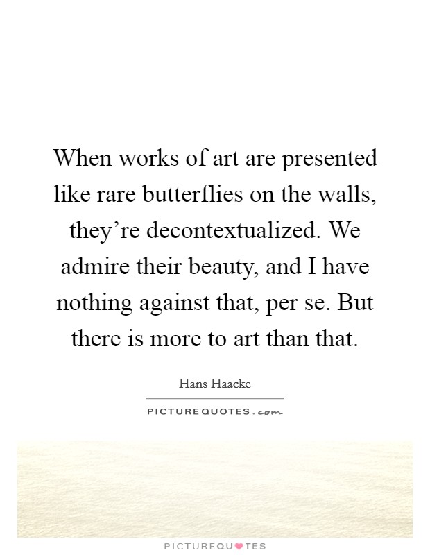 When works of art are presented like rare butterflies on the walls, they're decontextualized. We admire their beauty, and I have nothing against that, per se. But there is more to art than that. Picture Quote #1