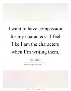 I want to have compassion for my characters - I feel like I am the characters when I’m writing them Picture Quote #1