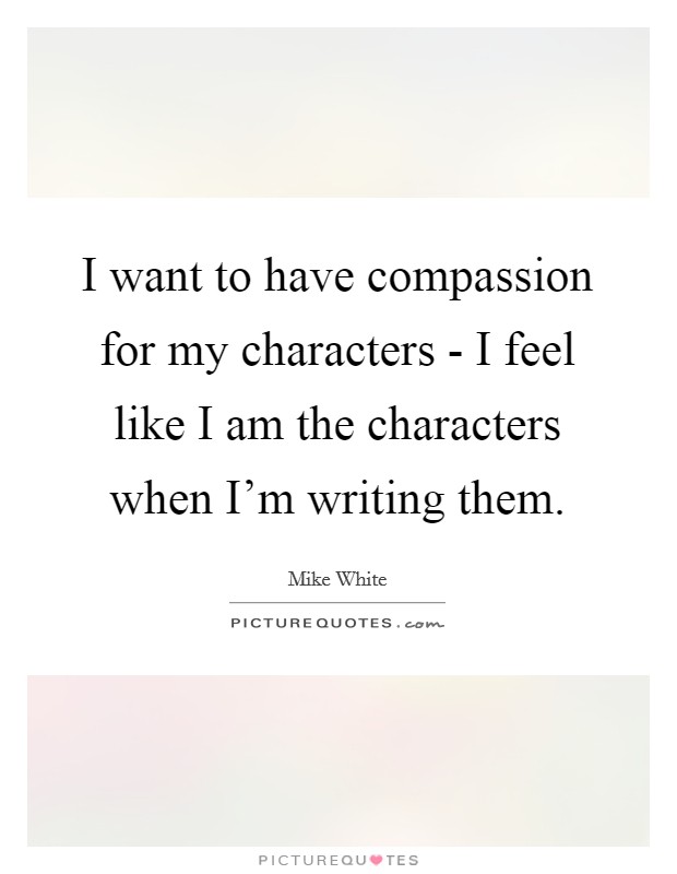I want to have compassion for my characters - I feel like I am the characters when I'm writing them. Picture Quote #1