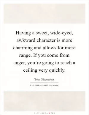 Having a sweet, wide-eyed, awkward character is more charming and allows for more range. If you come from anger, you’re going to reach a ceiling very quickly Picture Quote #1