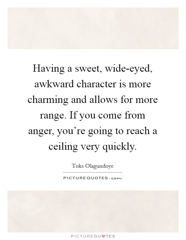 Having a sweet, wide-eyed, awkward character is more charming and allows for more range. If you come from anger, you're going to reach a ceiling very quickly. Picture Quote #1