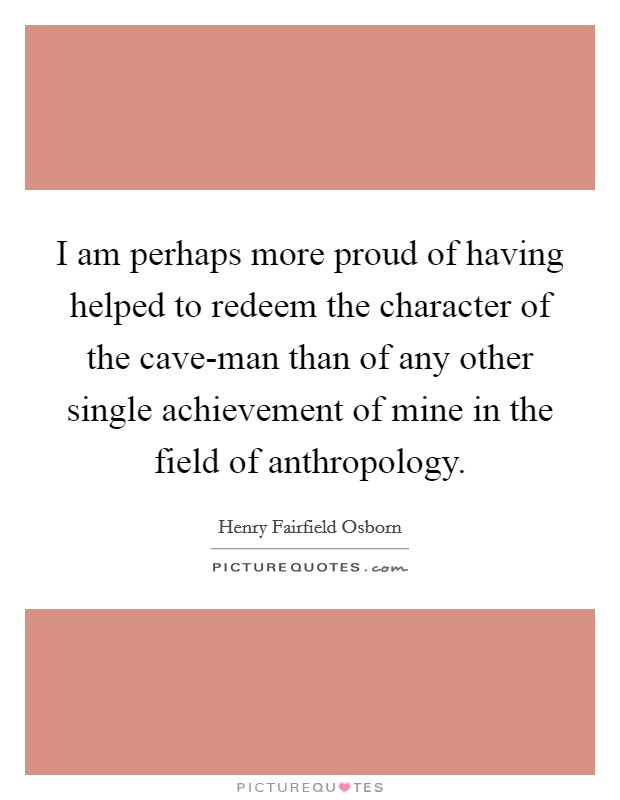 I am perhaps more proud of having helped to redeem the character of the cave-man than of any other single achievement of mine in the field of anthropology. Picture Quote #1