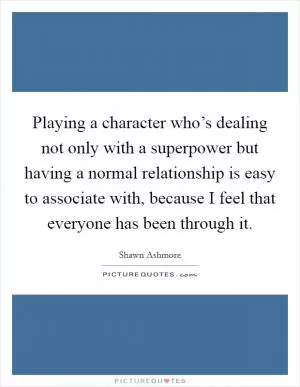 Playing a character who’s dealing not only with a superpower but having a normal relationship is easy to associate with, because I feel that everyone has been through it Picture Quote #1