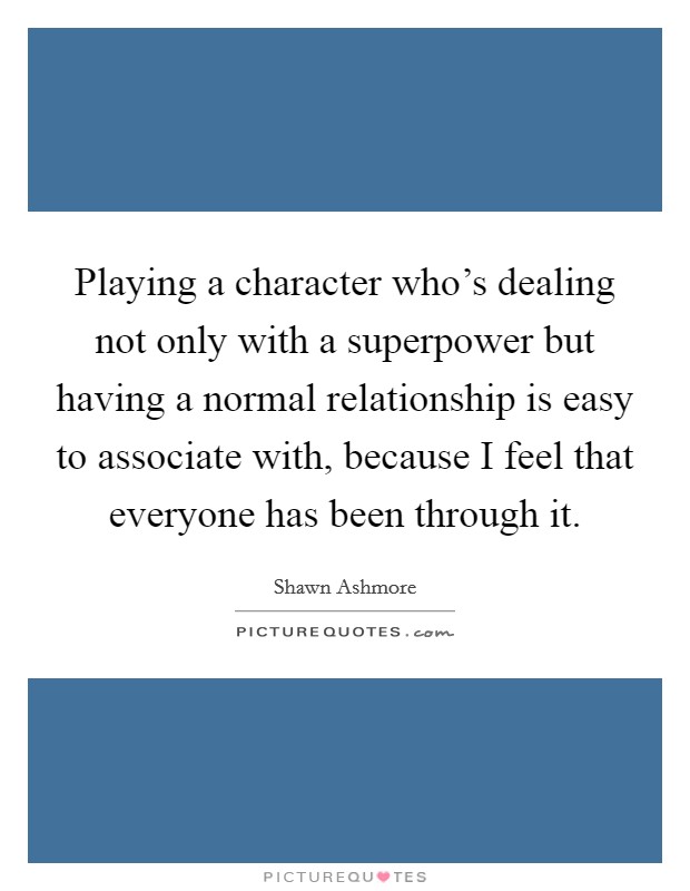 Playing a character who's dealing not only with a superpower but having a normal relationship is easy to associate with, because I feel that everyone has been through it. Picture Quote #1